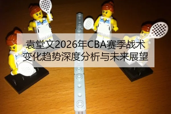 袁堂文2026年CBA赛季战术变化趋势深度分析与未来展望